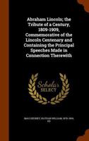 Abraham Lincoln, the Tribute of a Century, 1809-1909: Commemorative of the Lincoln Centenary and Containing the Prcommemorative of the Lincoln Centenary and Containing the Principal Speeches Made in C 0548465940 Book Cover