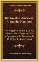 The Greatest American, Alexander Hamilton: An Historical Analysis of His Life and Works Together with a Symposium of Opinions by Distinguished Americans 1017078866 Book Cover