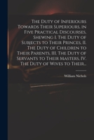 The Duty of Inferiours Towards Their Superiours, in Five Practical Discourses, Shewing I. The Duty of Subjects to Their Princes, II. The Duty of ... Masters, IV. The Duty of Wives to Their... 1014073200 Book Cover