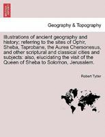 Illustrations of ancient geography and history; referring to the sites of Ophir, Sheba, Taprobane, the Aurea Chersonesus, and other scriptural and ... of the Queen of Sheba to Solomon, Jerusalem. 1241695725 Book Cover