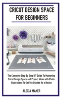 CRICUT DESIGN SPACE FOR BEGINNERS: The Complete Step By Step DIY Guide To Mastering Cricut Design Space And Project Ideas with Photo Illustrations To Get You Started As A Novice B08KSKZYLB Book Cover
