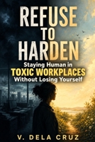REFUSE -TO- HARDEN: Staying Human in Toxic Workplaces Without Losing Yourself B0GQPZ3FLS Book Cover