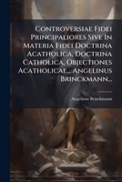 Controversiae Fidei Principaliores Sive In Materia Fidei Doctrina Acatholica, Doctrina Catholica, Objectiones Acatholicae... Angelinus Brinckmann... 1274371627 Book Cover