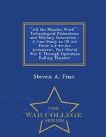 "All the Missiles Work": Technological Dislocations and Military Innovation : A Case Study in US Air Force Air-to-Air Armament, Post-World War II Through Operation Rolling Thunder - War College Series 129847390X Book Cover