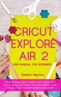 CRICUT EXPLORE AIR 2  USER MANUAL FOR BEGINNERS: A Step By Step Guide to Master Cricut Explore Air 2, Design Space, and Projects: Set Up Procedures, ... Advance Tips, Trick and Troubleshooting Hacks B08424928V Book Cover