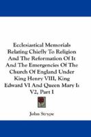 Ecclesiastical Memorials Relating Chiefly To Religion And The Reformation Of It And The Emergencies Of The Church Of England Under King Henry VIII, King Edward VI And Queen Mary I: V2, Part I 1163309621 Book Cover