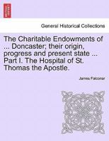 The Charitable Endowments of ... Doncaster; their origin, progress and present state ... Part I. The Hospital of St. Thomas the Apostle. 1241345813 Book Cover