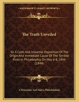 The Truth Unveiled: Or A Calm And Impartial Exposition Of The Origin And Immediate Cause Of The Terrible Riots In Philadelphia On May 6-8, 1844 1169466516 Book Cover