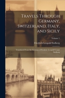Travels Through Germany, Switzerland, Italy, and Sicily: Translated From the German of Frederic Leopold Count Stolberg; Volume 1 1021922978 Book Cover