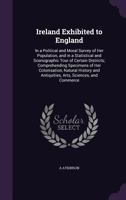 Ireland Exhibited to England: In a Political and Moral Survey of Her Population, and in a Statistical and Scenographic Tour of Certain Districts; Comprehending Specimens of Her Colonisation, Natural H 1358930317 Book Cover