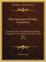 Select Specimens of Gothic Architecture: Comprising the Most Approved Examples in England, from the Earliest to the Latest Date 1104463857 Book Cover