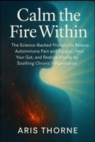Calm the Fire Within: The Science-Backed Protocol to Reduce Autoimmune Pain and Fatigue, Heal Your Gut, and Restore Vitality by Soothing Chronic Inflammation. 1997695405 Book Cover