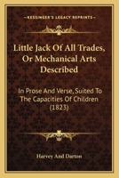 Little Jack Of All Trades, Or Mechanical Arts Described: In Prose And Verse, Suited To The Capacities Of Children 116541161X Book Cover