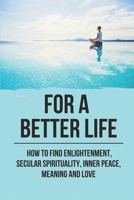 For A Better Life: How To Find Enlightenment, Secular Spirituality, Inner Peace, Meaning And Love: Enlightenment Meaning B096TW9DQN Book Cover