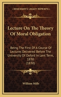 Lecture on the Theory of Moral Obligation: Being the First of a Course of Lectures Delivered Before the University of Oxford in Lent Term, 1830 1104139146 Book Cover