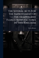 The Several Acts For The Improvement Of The Hempen And Flaxen Manufactures In This Kingdom... 1276959222 Book Cover