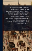 The Johnstown Flood. A Thriving City of 30,000 Inhabitants and Many Great Industrial Establishments Nearly Wiped From Earth ... The Above Narrative is ... Refugees ... and Other Sources .. 1024108767 Book Cover