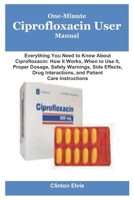 One-Minute Ciprofloxacin User Manual: Everything You Need to Know About Ciprofloxacin: How It Works, When to Use It, Proper Dosage, Safety Warnings, ... Interactions, and Patient Care Instructions B0G6XSW8CG Book Cover