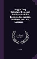 Ropp's Easy Calculator Designed for the use of the Farmers, Mechanics, Business men and Laborers . . . 1359237518 Book Cover