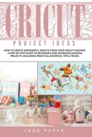 Cricut Project Ideas: How to Create Wonderful Objects Using your Cricut Machine. A Step-by-Step Guide to Beginners and Advanced Amazing Projects; Including Practical Examples, Tips & Tricks. B08F6TFCCS Book Cover