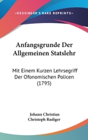 Anfangsgrunde Der Allgemeinen Statslehr: Mit Einem Kurzen Lehrsegriff Der Ofonomischen Policen (1795) 1104615037 Book Cover