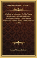 Wisdom In Miniature Or The Young Gentleman And Lady’s Pleasing Instructor; Being A Collection Of Sentences, Divine, Moral And Historical 0548693803 Book Cover