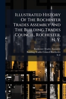 Illustrated History Of The Rochester Trades Assembly And The Building Trades Council, Rochester, N. Y.: Commercial History Of The City Of Rochester, ... State, City And Miscellaneous Labor Laws, Etc 1176131613 Book Cover