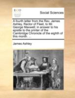 A fourth letter from the Rev. James Ashley, Rector of Fleet, to Mr. George Maxwell; in answer to his epistle to the printer of the Cambridge Chronicle of the eighth of this month. ... 1170527523 Book Cover