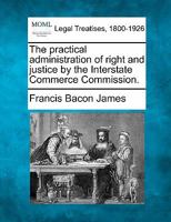 The practical administration of right and justice by the Interstate Commerce Commission. 1240121717 Book Cover