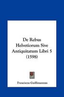 De Rebus Helvetiorum Sive Antiquitatum Libri 5 (1598) 1166061051 Book Cover