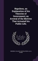 Napoleon, an Explanation of His Theories of Government: An Avowal of the Motives That Actuated His Public Life 1347137521 Book Cover