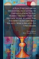 A Plea For Unitarian Dissenters, In A Letter Of Expostulation To H.h. Norris, On That Part Of His Late Work Against The Hackney Auxiliary Bible Society, Which Relates To Unitarians 1179710053 Book Cover
