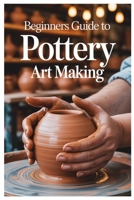 BEGINNERS GUIDE TO POTTERY ART MAKING: Carving And Decorating Your Pottery: Techniques For Expressing Yourself Through Texture And Design B0F9WCC7WJ Book Cover