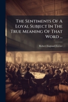 The Sentiments Of A Loyal Subject In The True Meaning Of That Word ...: Respectfully Addressed To The King 1179331893 Book Cover