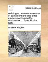 A dialogue between a member of parliament and one of his electors concerning the window-tax. ... By A. Hooke, Esq; 1170736513 Book Cover