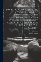 Morning, Noon and Night, a Pocket Manual of Private Prayer, With Meditations On Selected Passages of Scripture, by Clergymen of the Church of England, Ed. by E. Garbett 1022526685 Book Cover