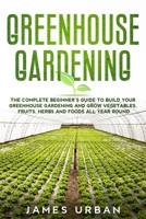 Greenhouse Gardening: The Complete Beginner’s Guide to Build your Greenhouse Garden and Grow Vegetables, Fruits, Herbs and Foods All Year Around B087CRP1TX Book Cover