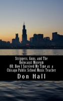 Strippers, Guns, and The Holocaust Museum: OR: How I Survived My Time as a Chicago Public School Music Teacher 1537745409 Book Cover