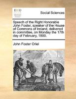 Speech of the Right Honorable John Foster, ... delivered in committee, on Monday the 17th day of February, 1800. 1170358667 Book Cover