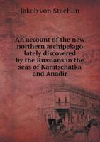 An Account of the New Northern Archipelago Lately Discovered by the Russians in the Seas of Kamtschatka and Anadir 5518552300 Book Cover