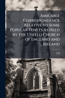 Amicable Correspondence Relative to Some Popular Tenets As Held by the United Church of England and Ireland: Between A.B. and C.D., and E.F., Ed. by E.F. 1147821224 Book Cover
