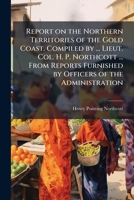 Report on the Northern Territories of the Gold Coast. Compiled by ... Lieut. Col. H. P. Northcott ... from Reports Furnished by Officers of the Administration. - Scholar's Choice Edition 1024295532 Book Cover
