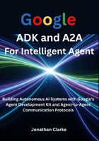 Google ADK and A2A For Intelligent Agent: Building Autonomous AI Systems with Google's Agent Development Kit and Agent-to-Agent Communication Protocols B0FH2JX19J Book Cover