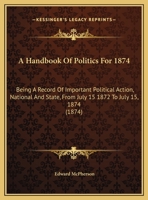 A Handbook Of Politics For 1874: Being A Record Of Important Political Action, National And State, From July 15 1872 To July 15, 1874 1436730961 Book Cover