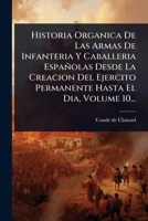 Historia Organica De Las Armas De Infanteria Y Caballeria Españolas Desde La Creacion Del Ejercito Permanente Hasta El Dia, Volume 10... (Spanish Edition) 1024873625 Book Cover
