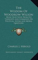 The Wisdom of Woodrow Wilson: Being Selections from His Thoughts and Comments on Political, Social and Moral Questions (Classic Reprint) 0548325111 Book Cover