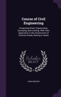 Course of Civil Engineering: Comprising Plane Trigonometry, Surveying, and Levelling. With Their Application to the Construction of Common Roads, Railways, Canals 1017388261 Book Cover