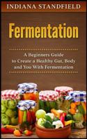 Fermentation: A Beginners Guide to Create a Healthy Gut, Body and You with Fermentation 1546360808 Book Cover