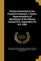 Sermon Preached at the Funeral of Samuel J. Hayes, Superintendent of Machinery of the Illinois Central R.R., September 25, A.D. 1882 1149941502 Book Cover
