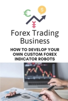 Forex Trading Business: How To Develop Your Own Custom Forex Indicator Robots: Forex Trading Platform B09CGGV7VD Book Cover